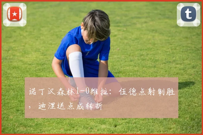诺丁汉森林1-0维拉:伍德点射制胜,迪涅送点成转折