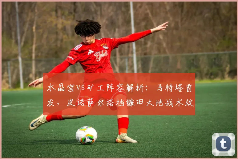 水晶宫vs矿工阵容解析：马特塔首发，皮诺萨尔搭档镰田大地战术效果如何？