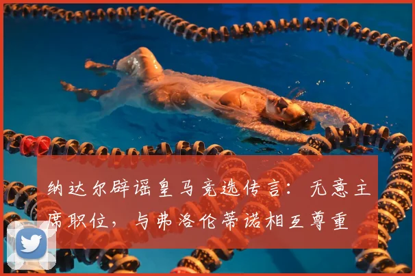 纳达尔辟谣皇马竞选传言：无意主席职位，与弗洛伦蒂诺相互尊重