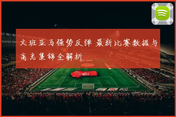 文班亚马强势反弹 最新比赛数据与高光集锦全解析