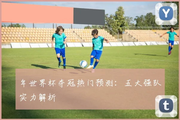 年世界杯夺冠热门预测：五大强队实力解析