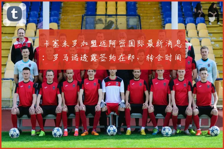 卡塞米罗加盟迈阿密国际最新消息：罗马诺透露签约在即，转会时间线解析