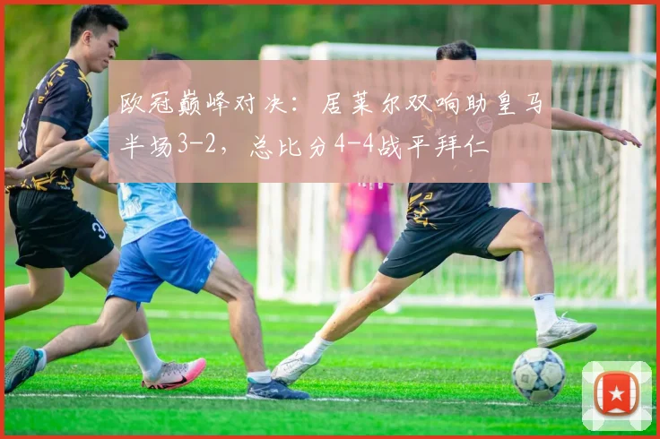 欧冠巅峰对决：居莱尔双响助皇马半场3-2，总比分4-4战平拜仁