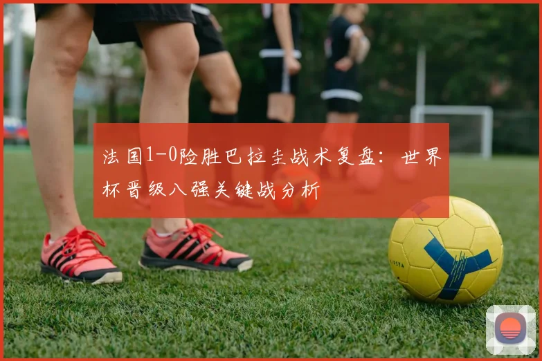 法国1-0险胜巴拉圭战术复盘:世界杯晋级八强关键战分析