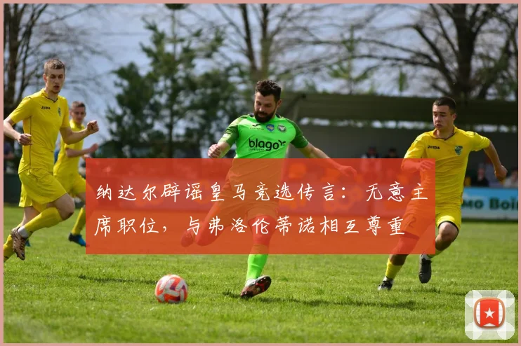 纳达尔辟谣皇马竞选传言：无意主席职位，与弗洛伦蒂诺相互尊重