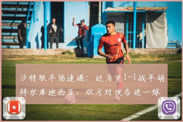 沙特联半场速递：达马克1-1战平胡拜尔库迪西亚，双方对攻各进一球