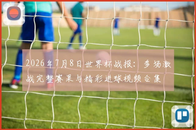 2026年7月8日世界杯战报：多场激战完整赛果与精彩进球视频合集