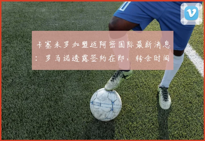 卡塞米罗加盟迈阿密国际最新消息：罗马诺透露签约在即，转会时间线解析