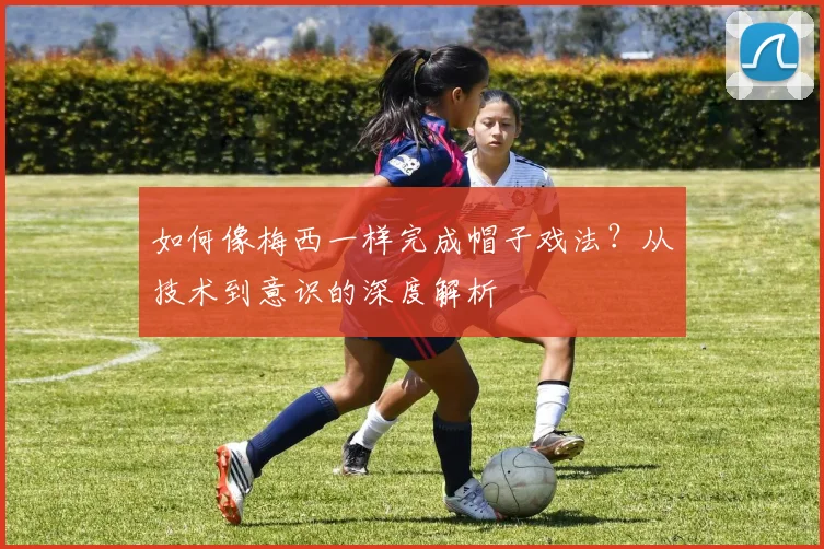如何像梅西一样完成帽子戏法？从技术到意识的深度解析