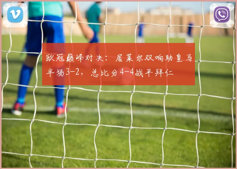 欧冠巅峰对决:居莱尔双响助皇马半场3-2,总比分4-4战平拜仁